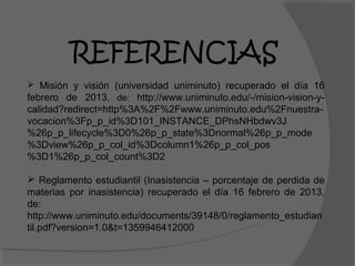 REFERENCIAS
 Misión y visión (universidad uniminuto) recuperado el día 16
febrero de 2013, de: http://www.uniminuto.edu/-/mision-vision-y-
calidad?redirect=http%3A%2F%2Fwww.uniminuto.edu%2Fnuestra-
vocacion%3Fp_p_id%3D101_INSTANCE_DPhsNHbdwv3J
%26p_p_lifecycle%3D0%26p_p_state%3Dnormal%26p_p_mode
%3Dview%26p_p_col_id%3Dcolumn1%26p_p_col_pos
%3D1%26p_p_col_count%3D2

 Reglamento estudiantil (Inasistencia – porcentaje de perdida de
materias por inasistencia) recuperado el día 16 febrero de 2013,
de:
http://www.uniminuto.edu/documents/39148/0/reglamento_estudian
til.pdf?version=1.0&t=1359946412000
 