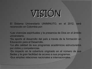 VISIÓN
El Sistema Universitario UNIMINUTO, en el 2012, será
reconocido en Colombia por:

•Las vivencias espirituales y la presencia de Dios en el ámbito
universitario.
•Su aporte al desarrollo del país a través de la formación en
Educación para el Desarrollo.
•La alta calidad de sus programas académicos estructurados
por ciclos y competencias.
•Su impacto en la cobertura originado en el número de sus
Sedes y la gran facilidad de acceso a sus programas.
•Sus amplias relaciones nacionales e internacionales.
 