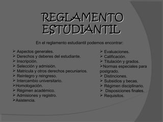 REGLAMENTO
                ESTUDIANTIL
            En el reglamento estudiantil podemos encontrar:

 Aspectos generales.                          Evaluaciones.
 Derechos y deberes del estudiante.           Calificación.
 Inscripción.                                 Titulación y grados.
 Selección y admisión.                       Normas especiales para
 Matricula y otros derechos pecuniarios.     postgrado.
 Reintegro y reingreso.                       Distinciones.
 Intercambio universitario.                   Subsidios y becas.
Homologación.                                 Régimen disciplinario.
 Régimen académico.                           Disposiciones finales.
 Admisiones y registro.                       Requisitos.
Asistencia.
 