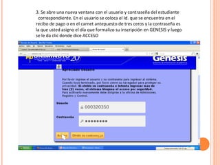 3. Se abre una nueva ventana con el usuario y contraseña del estudiante
 correspondiente. En el usuario se coloca el Id. que se encuentra en el
recibo de pago o en el carnet antepuesto de tres ceros y la contraseña es
la que usted asigno el día que formalizo su inscripción en GENESIS y luego
se le da clic donde dice ACCESO
 