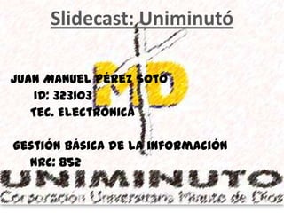 Slidecast: Uniminutó

Juan Manuel Pérez Soto
    ID: 323103
   Tec. Electrónica

Gestión básica de la información
  NRC: 852
 