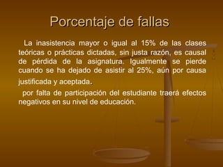 Porcentaje de fallas
  La inasistencia mayor o igual al 15% de las clases
teóricas o prácticas dictadas, sin justa razón, es causal
de pérdida de la asignatura. Igualmente se pierde
cuando se ha dejado de asistir al 25%, aún por causa
justificada y aceptada.
 por falta de participación del estudiante traerá efectos
negativos en su nivel de educación.
 