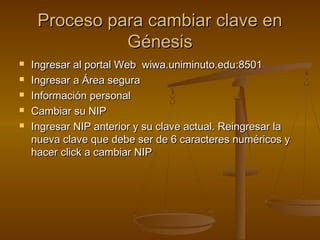 Proceso para cambiar clave en
               Génesis
   Ingresar al portal Web wiwa.uniminuto.edu:8501
   Ingresar a Área segura
   Información personal
   Cambiar su NIP
   Ingresar NIP anterior y su clave actual. Reingresar la
    nueva clave que debe ser de 6 caracteres numéricos y
    hacer click a cambiar NIP
 
