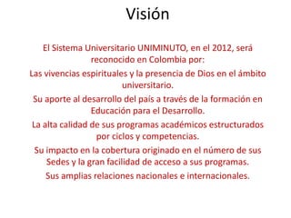 Visión
    El Sistema Universitario UNIMINUTO, en el 2012, será
                 reconocido en Colombia por:
Las vivencias espirituales y la presencia de Dios en el ámbito
                          universitario.
 Su aporte al desarrollo del país a través de la formación en
                 Educación para el Desarrollo.
 La alta calidad de sus programas académicos estructurados
                  por ciclos y competencias.
  Su impacto en la cobertura originado en el número de sus
     Sedes y la gran facilidad de acceso a sus programas.
     Sus amplias relaciones nacionales e internacionales.
 