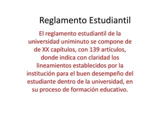 Reglamento Estudiantil
      El reglamento estudiantil de la
 universidad uniminuto se compone de
   de XX capítulos, con 139 artículos,
       donde indica con claridad los
    lineamientos establecidos por la
institución para el buen desempeño del
estudiante dentro de la universidad, en
  su proceso de formación educativo.
 