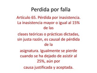 Perdida por falla
Artículo 65. Pérdida por inasistencia.
La inasistencia mayor o igual al 15%
                de las
clases teóricas o prácticas dictadas,
sin justa razón, es causal de pérdida
                 de la
  asignatura. Igualmente se pierde
  cuando se ha dejado de asistir al
             25%, aún por
    causa justificada y aceptada.
 