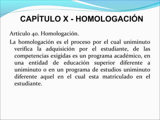 CAPÍTULO X - HOMOLOGACIÓN
Artículo 40. Homologación.
La homologación es el proceso por el cual uniminuto
verifica la adquisición por el estudiante, de las
competencias exigidas es un programa académico, en
una entidad de educación superior diferente a
uniminuto o en un programa de estudios uniminuto
diferente aquel en el cual esta matriculado en el
estudiante.
 