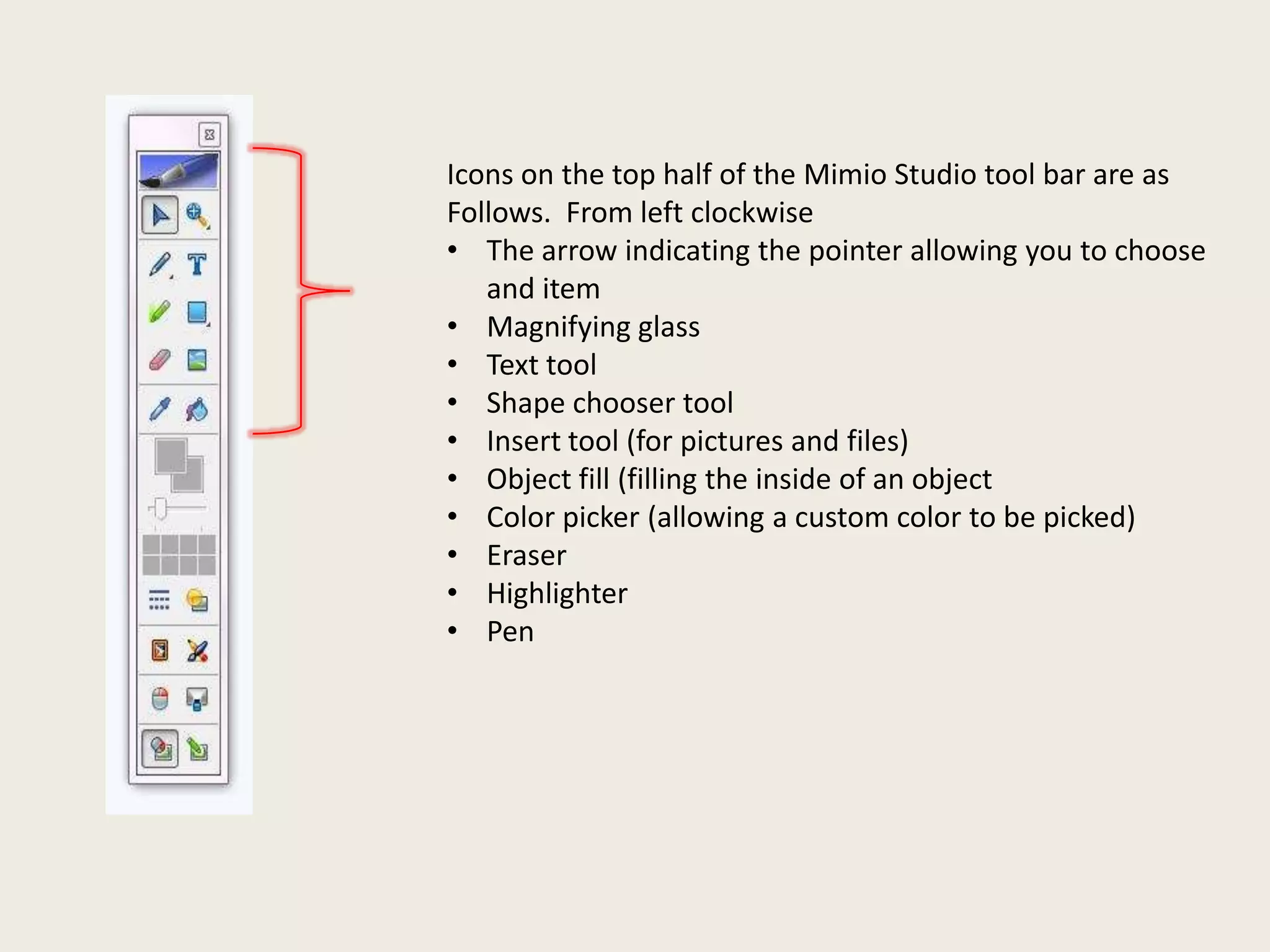 Icons on the top half of the Mimio Studio tool bar are as
Follows. From left clockwise
• The arrow indicating the pointer allowing you to choose
and item
• Magnifying glass
• Text tool
• Shape chooser tool
• Insert tool (for pictures and files)
• Object fill (filling the inside of an object
• Color picker (allowing a custom color to be picked)
• Eraser
• Highlighter
• Pen

 
