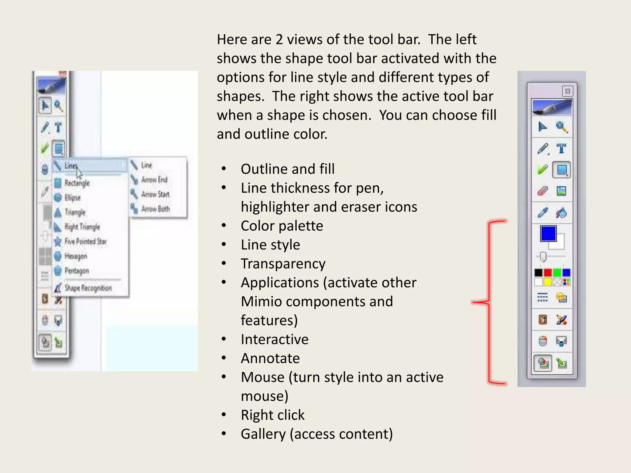 Here are 2 views of the tool bar. The left
shows the shape tool bar activated with the
options for line style and different types of
shapes. The right shows the active tool bar
when a shape is chosen. You can choose fill
and outline color.
• Outline and fill
• Line thickness for pen,
highlighter and eraser icons
• Color palette
• Line style
• Transparency
• Applications (activate other
Mimio components and
features)
• Interactive
• Annotate
• Mouse (turn style into an active
mouse)
• Right click
• Gallery (access content)

 
