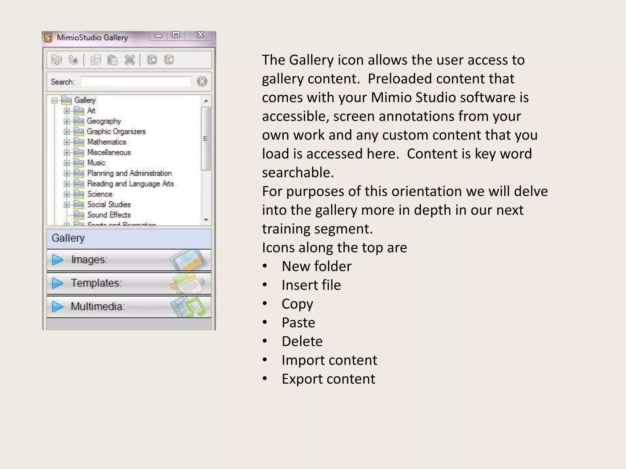 The Gallery icon allows the user access to
gallery content. Preloaded content that
comes with your Mimio Studio software is
accessible, screen annotations from your
own work and any custom content that you
load is accessed here. Content is key word
searchable.
For purposes of this orientation we will delve
into the gallery more in depth in our next
training segment.
Icons along the top are
• New folder
• Insert file
• Copy
• Paste
• Delete
• Import content
• Export content

 