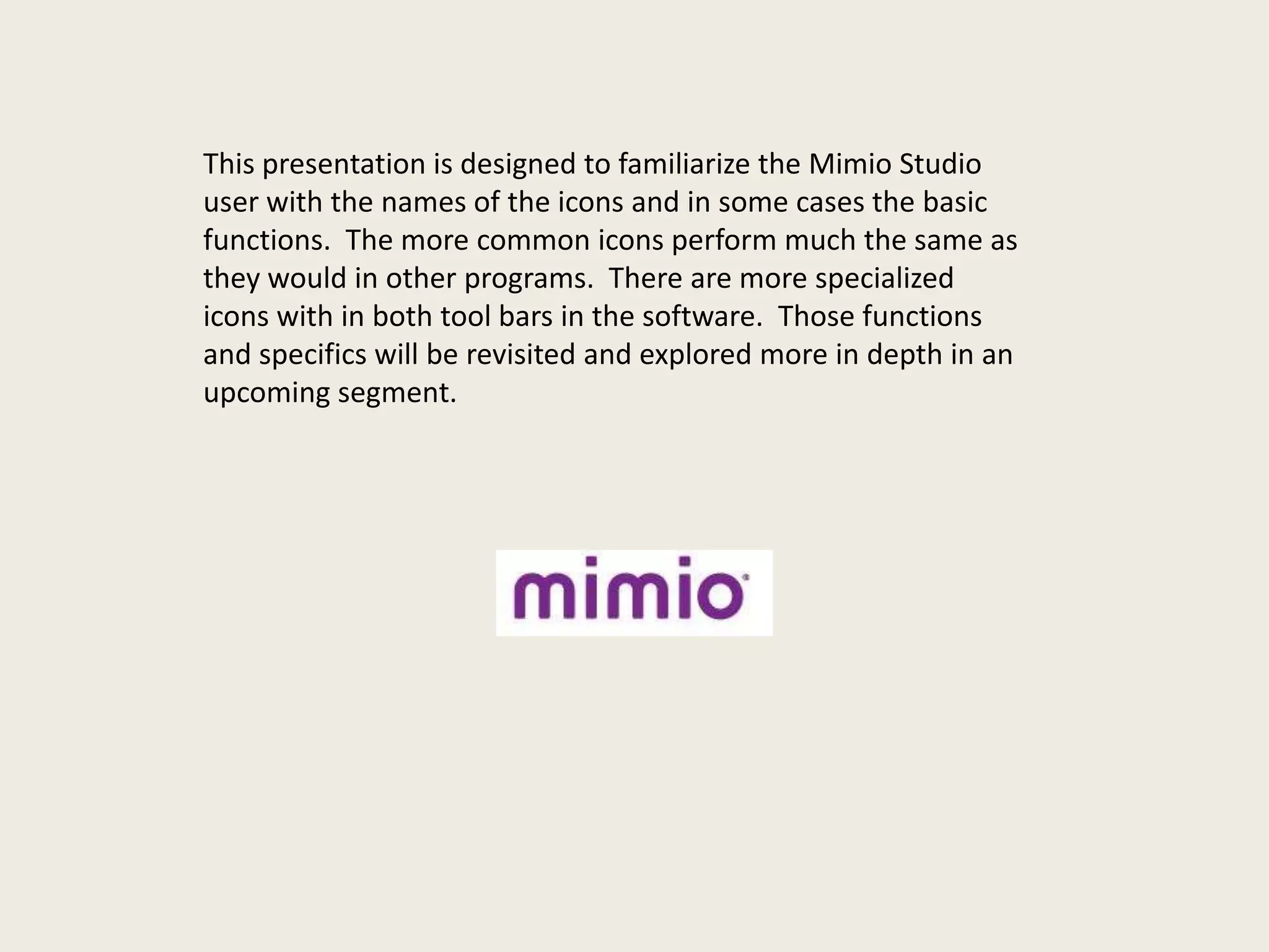 This presentation is designed to familiarize the Mimio Studio
user with the names of the icons and in some cases the basic
functions. The more common icons perform much the same as
they would in other programs. There are more specialized
icons with in both tool bars in the software. Those functions
and specifics will be revisited and explored more in depth in an
upcoming segment.

 