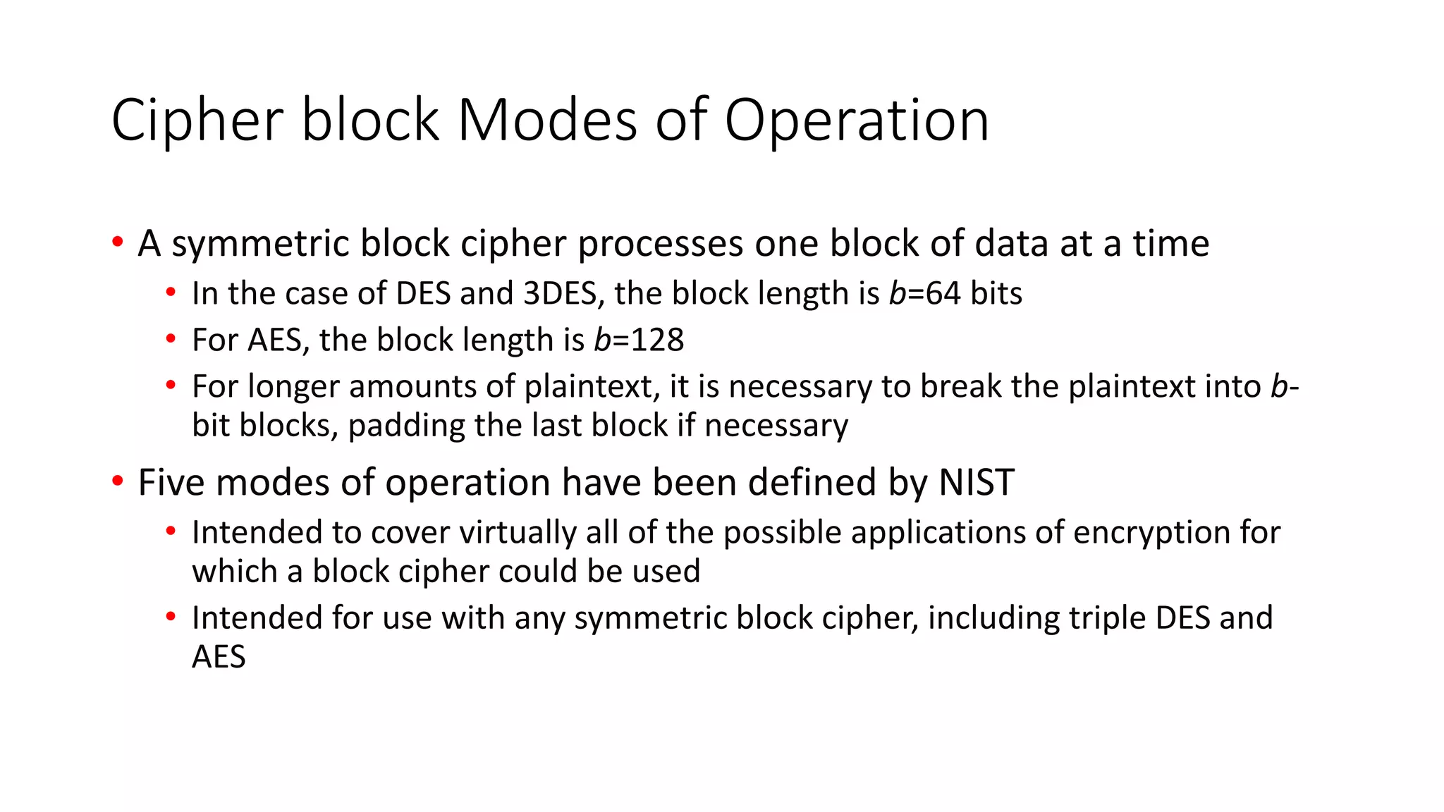 Cipher block Modes of Operation
• A symmetric block cipher processes one block of data at a time
• In the case of DES and 3DES, the block length is b=64 bits
• For AES, the block length is b=128
• For longer amounts of plaintext, it is necessary to break the plaintext into b-
bit blocks, padding the last block if necessary
• Five modes of operation have been defined by NIST
• Intended to cover virtually all of the possible applications of encryption for
which a block cipher could be used
• Intended for use with any symmetric block cipher, including triple DES and
AES
 