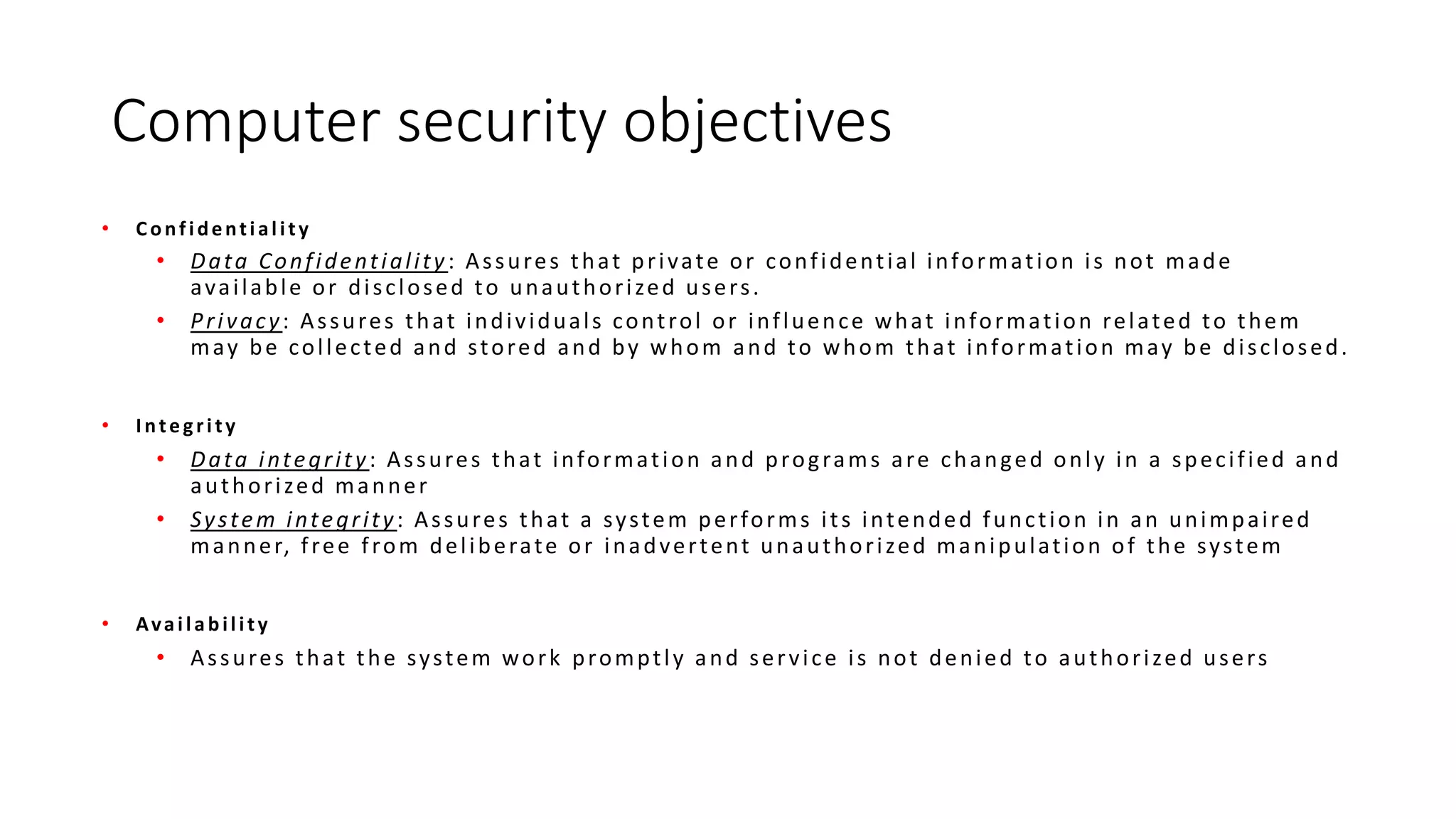 Computer security objectives
• Confidentiality
• Data Confidentiality: Assures that private or confidential information is not made
available or disclosed to unauthorized users.
• Privacy: Assures that individuals control or influence what information related to them
may be collected and stored and by whom and to whom that information may be disclosed.
• Integrity
• Data integrity: Assures that information and programs are changed only in a specified and
authorized manner
• System integrity: Assures that a system performs its intended function in an unimpaired
manner, free from deliberate or inadvertent unauthorized manipulation of the system
• Availability
• Assures that the system work promptly and service is not denied to authorized users
 