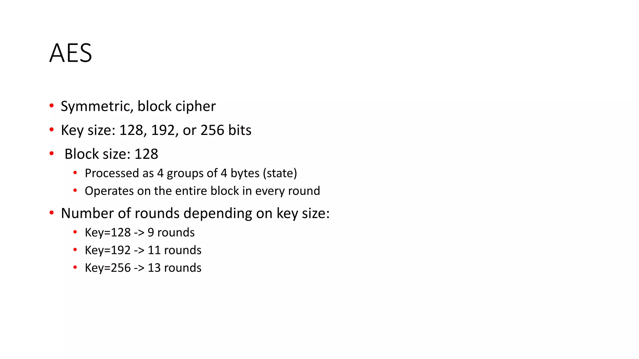 AES
• Symmetric, block cipher
• Key size: 128, 192, or 256 bits
• Block size: 128
• Processed as 4 groups of 4 bytes (state)
• Operates on the entire block in every round
• Number of rounds depending on key size:
• Key=128 -> 9 rounds
• Key=192 -> 11 rounds
• Key=256 -> 13 rounds
 
