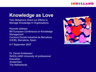 Knowledge as Love How Metaphors Direct our Efforts to Manage Knowledge in Organisations Keynote address 8th European Conference on Knowledge Management Consorci Escola Industrial de Barcelona (CEIB), Barcelona, Spain 6-7 September 2007 Dr. Daniel Andriessen INHOLLAND University of professional Education Amsterdam The Netherlands 