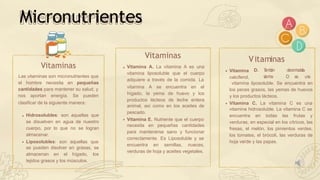 Hidrosolubles: son aquellas que
se disuelven en agua de nuestro
cuerpo, por lo que no se logran
almacenar.
Liposolubles: son aquellas que
se pueden disolver en grasas, se
almacenan en el hígado, los
tejidos grasos y los músculos.
Vitaminas
Las vitaminas son micronutrientes que
el hombre necesita en pequeñas
cantidades para mantener su salud, y
nos aportan energía. Se pueden
clasificar de la siguiente manera:
Vitaminas
Vitamina A. La vitamina A es una
vitamina liposoluble que el cuerpo
adquiere a través de la comida. La
vitamina A se encuentra en el
productos lácteos de
hígado, la yema de huevo y los
leche entera
animal, así como en los aceites de
pescado.
Vitamina E. Nutriente que el cuerpo
necesita en pequeñas cantidades
para mantenerse sano y funcionar
correctamente. Es Liposoluble y se
encuentra en semillas, nueces,
verduras de hoja y aceites vegetales.
Micronutrientes
Vitamina
calciferol,
D. T
a
m
b
i
é
n d
e
n
o
m
i
n
a
d
al
a
v
i
t
a
m
i
n
a D e
s u
n
a
vitamina liposoluble. Se encuentra en
los peces grasos, las yemas de huevos
y los productos lácteos.
Vitamina C. La vitamina C es una
vitamina hidrosoluble. La vitamina C se
encuentra en todas las frutas y
verduras, en especial en los cítricos, las
fresas, el melón, los pimientos verdes,
los tomates, el brócoli, las verduras de
hoja verde y las papas.
Vitaminas
 
