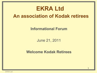 EKRA Ltd   An association of Kodak retirees EKRA Ltd. Informational Forum June 21, 2011 Welcome Kodak Retirees 