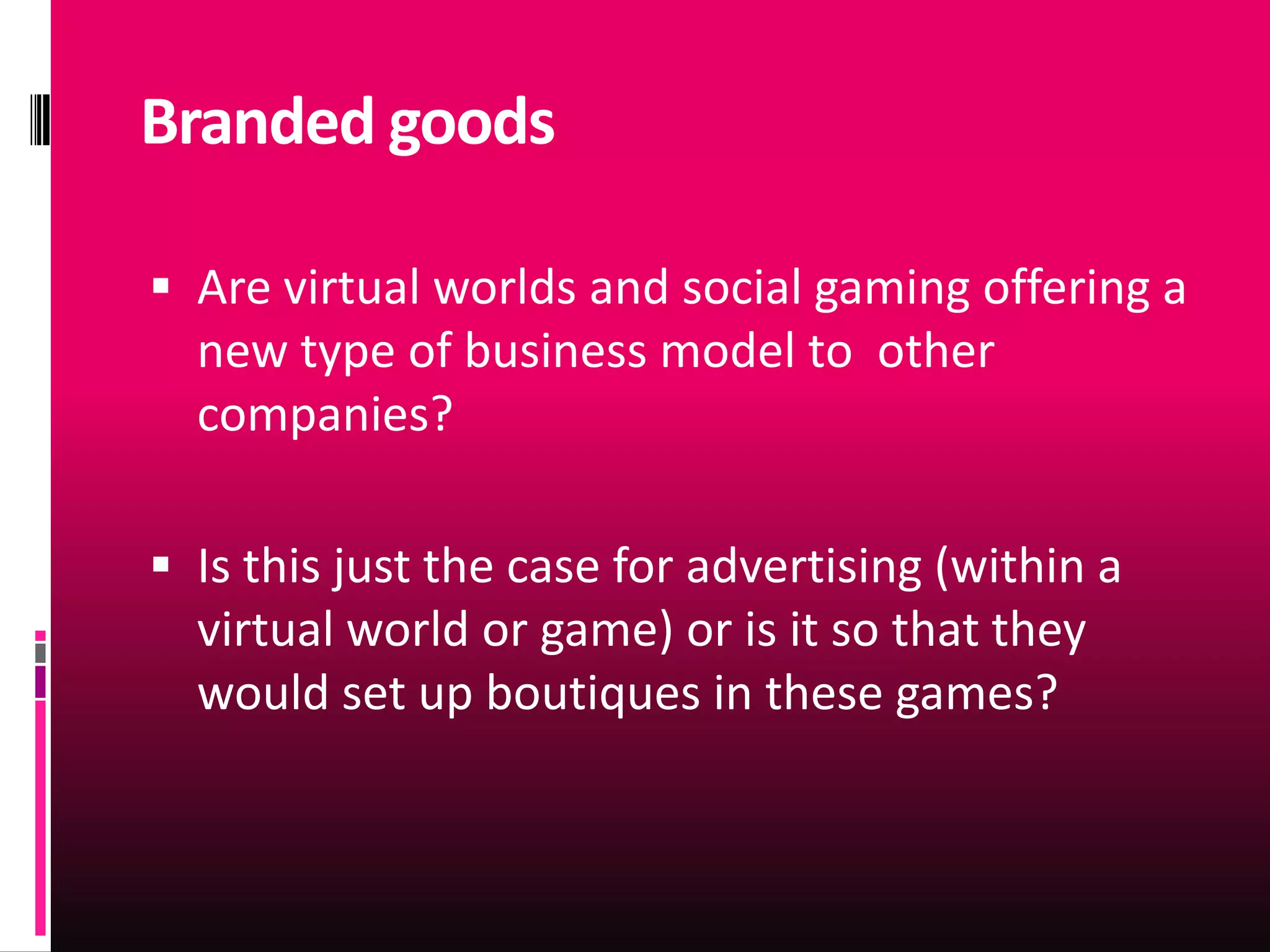 Branded goods

 Are virtual worlds and social gaming offering a
  new type of business model to other
  companies?

 Is this just the case for advertising (within a
  virtual world or game) or is it so that they
  would set up boutiques in these games?
 