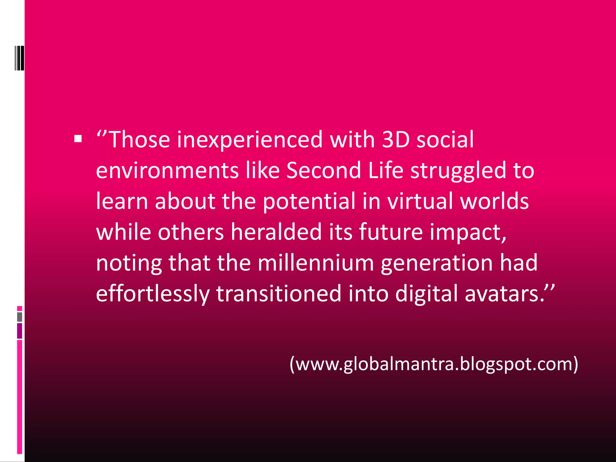  ‘’Those inexperienced with 3D social
  environments like Second Life struggled to
  learn about the potential in virtual worlds
  while others heralded its future impact,
  noting that the millennium generation had
  effortlessly transitioned into digital avatars.’’

                      (www.globalmantra.blogspot.com)
 
