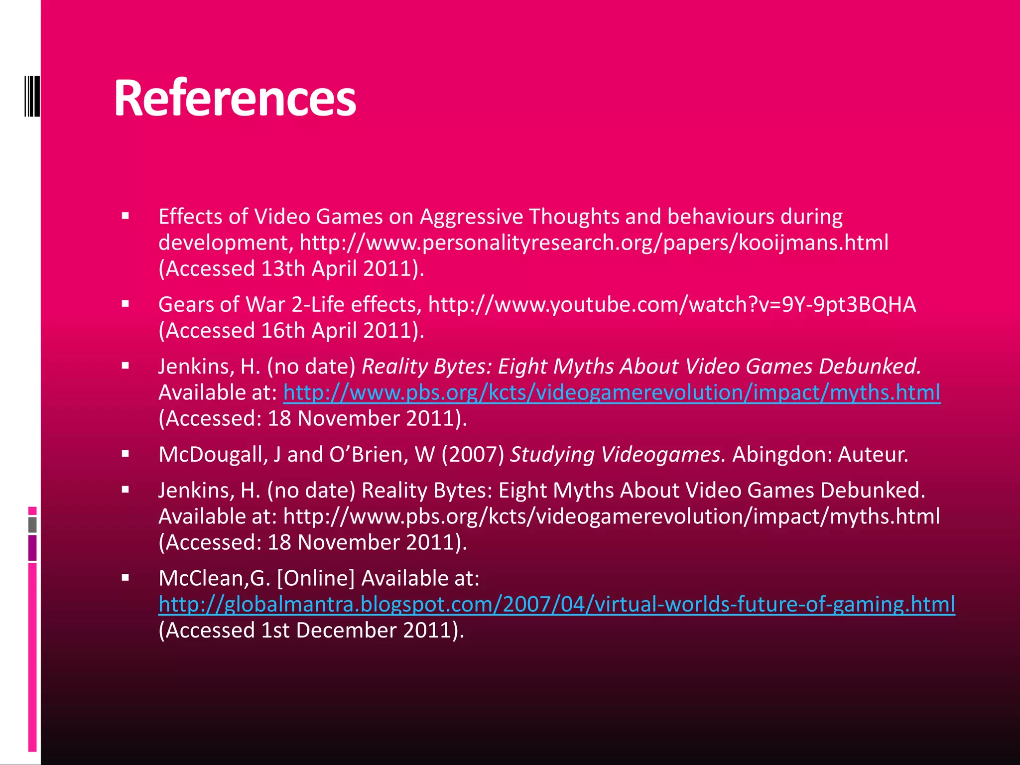 References
   Effects of Video Games on Aggressive Thoughts and behaviours during
    development, http://www.personalityresearch.org/papers/kooijmans.html
    (Accessed 13th April 2011).
   Gears of War 2-Life effects, http://www.youtube.com/watch?v=9Y-9pt3BQHA
    (Accessed 16th April 2011).
   Jenkins, H. (no date) Reality Bytes: Eight Myths About Video Games Debunked.
    Available at: http://www.pbs.org/kcts/videogamerevolution/impact/myths.html
    (Accessed: 18 November 2011).
   McDougall, J and O’Brien, W (2007) Studying Videogames. Abingdon: Auteur.
   Jenkins, H. (no date) Reality Bytes: Eight Myths About Video Games Debunked.
    Available at: http://www.pbs.org/kcts/videogamerevolution/impact/myths.html
    (Accessed: 18 November 2011).
   McClean,G. [Online] Available at:
    http://globalmantra.blogspot.com/2007/04/virtual-worlds-future-of-gaming.html
    (Accessed 1st December 2011).
 