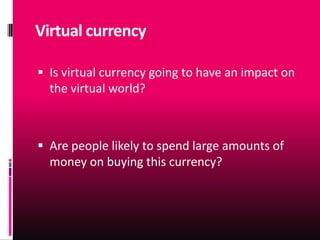 Virtual currency

 Is virtual currency going to have an impact on
  the virtual world?



 Are people likely to spend large amounts of
  money on buying this currency?
 