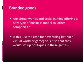Branded goods

 Are virtual worlds and social gaming offering a
  new type of business model to other
  companies?

 Is this just the case for advertising (within a
  virtual world or game) or is it so that they
  would set up boutiques in these games?
 