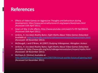 References
   Effects of Video Games on Aggressive Thoughts and behaviours during
    development, http://www.personalityresearch.org/papers/kooijmans.html
    (Accessed 13th April 2011).
   Gears of War 2-Life effects, http://www.youtube.com/watch?v=9Y-9pt3BQHA
    (Accessed 16th April 2011).
   Jenkins, H. (no date) Reality Bytes: Eight Myths About Video Games Debunked.
    Available at: http://www.pbs.org/kcts/videogamerevolution/impact/myths.html
    (Accessed: 18 November 2011).
   McDougall, J and O’Brien, W (2007) Studying Videogames. Abingdon: Auteur.
   Jenkins, H. (no date) Reality Bytes: Eight Myths About Video Games Debunked.
    Available at: http://www.pbs.org/kcts/videogamerevolution/impact/myths.html
    (Accessed: 18 November 2011).
   McClean,G. [Online] Available at:
    http://globalmantra.blogspot.com/2007/04/virtual-worlds-future-of-gaming.html
    (Accessed 1st December 2011).
 