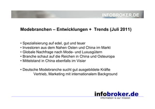 INFOBROKER.DE


Modebranchen – Entwicklungen + Trends (Juli 2011)


• Spezialisierung auf edel, gut und teuer
• Investoren aus dem Nahen Osten und China im Markt
• Globale Nachfrage nach Mode- und Luxusgütern
• Branche schaut auf die Reichen in China und Osteuropa
• Mittelstand in China ebenfalls im Visier

• Deutsche Modebranche sucht gut ausgebildete Kräfte
        Vertrieb, Marketing mit internationalem Background
 