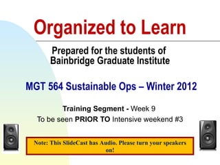 Organized to Learn Prepared for the students of  Bainbridge Graduate Institute  MGT 564 Sustainable Ops – Winter 2012 Training Segment -  Week 9  To be seen  PRIOR TO  Intensive weekend #3 Rev 4 – Jan 4, 2012 Note: This SlideCast has Audio. Please turn your speakers on! 