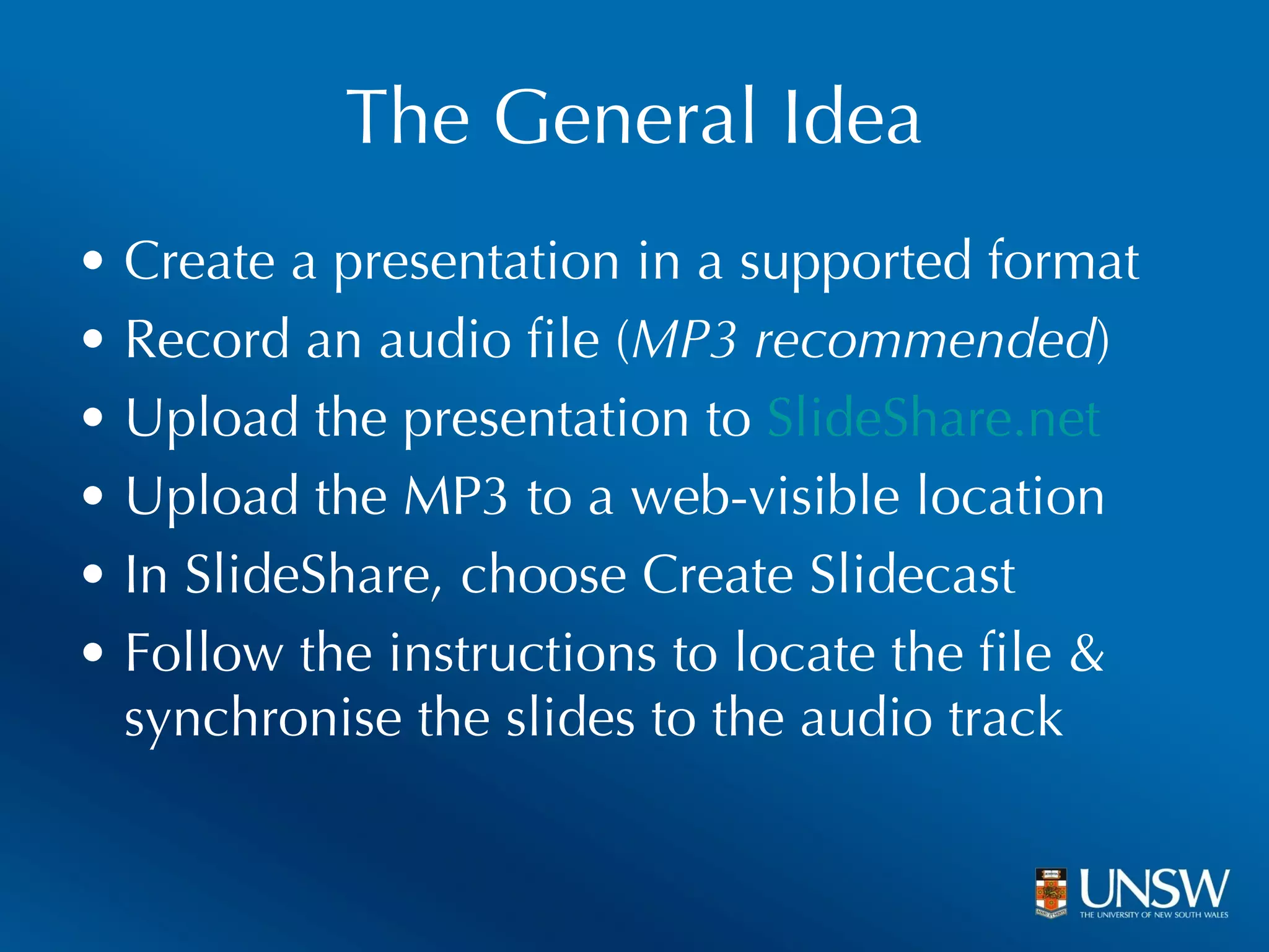The General Idea Create a presentation in a supported format Record an audio file ( MP3 recommended ) Upload the presentation to  SlideShare.net Upload the MP3 to a web-visible location In SlideShare, choose Create Slidecast Follow the instructions to locate the file & synchronise the slides to the audio track 