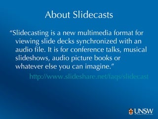 About Slidecasts “ Slidecasting is a new multimedia format for viewing slide decks synchronized with an audio file. It is for conference talks, musical slideshows, audio picture books or whatever else you can imagine.” http://www.slideshare.net/faqs/slidecast 