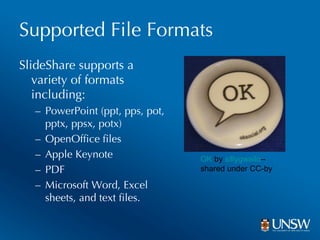 Supported File Formats SlideShare supports a variety of formats including:  PowerPoint (ppt, pps, pot, pptx, ppsx, potx) OpenOffice files Apple Keynote PDF Microsoft Word, Excel sheets, and text files. OK  by  sillygwailo –  shared under CC-by 