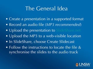 The General Idea Create a presentation in a supported format Record an audio file ( MP3 recommended ) Upload the presentation to  SlideShare.net Upload the MP3 to a web-visible location In SlideShare, choose Create Slidecast Follow the instructions to locate the file & synchronise the slides to the audio track 