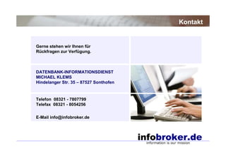 Kontakt


Gerne stehen wir Ihnen für
Rückfragen zur Verfügung.



DATENBANK-INFORMATIONSDIENST
MICHAEL KLEMS
Hindelanger Str. 35 – 87527 Sonthofen


Telefon 08321 - 7807799
Telefax 08321 - 8054256


E-Mail info@infobroker.de
 