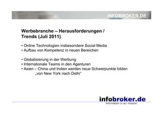 INFOBROKER.DE


Werbebranche – Herausforderungen /
Trends (Juli 2011)
• Online Technologien insbesondere Social Media
• Aufbau von Kompetenz in neuen Bereichen

• Globalisierung in der Werbung
• Internationale Teams in den Agenturen
• Asien – China und Indien werden neue Schwerpunkte bilden
         „von New York nach Delhi“
 