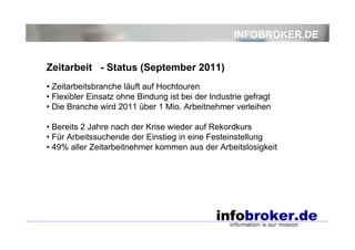 INFOBROKER.DE


Zeitarbeit - Status (September 2011)
• Zeitarbeitsbranche läuft auf Hochtouren
• Flexibler Einsatz ohne Bindung ist bei der Industrie gefragt
• Die Branche wird 2011 über 1 Mio. Arbeitnehmer verleihen

• Bereits 2 Jahre nach der Krise wieder auf Rekordkurs
• Für Arbeitssuchende der Einstieg in eine Festeinstellung
• 49% aller Zeitarbeitnehmer kommen aus der Arbeitslosigkeit
 