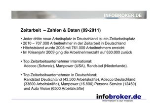 INFOBROKER.DE


Zeitarbeit – Zahlen & Daten (09-2011)
• Jeder dritte neue Arbeitsplatz in Deutschland ist ein Zeitarbeitsplatz
• 2010 – 707.000 Arbeitnehmer in der Zeitarbeit in Deutschland
• Höchststand wurde 2008 mit 761.000 Arbeitnehmern erreicht
• Im Krisenjahr 2009 ging die Arbeitnehmerzahl auf 630.000 zurück

• Top Zeitarbeitsunternehmer International:
  Adecco (Schweiz), Manpower (USA), Randstad (Niederlande).

• Top Zeitarbeitsunternehmen in Deutschland:
  Randstad Deutschland (43.500 Arbeitskräfte), Adecco Deutschland
  (33600 Arbeitskräfte), Manpower (16.800) Persona Service (12450)
  und Auto Vision (6500 Arbeitskräfte)
 