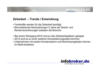 INFOBROKER.DE


Zeitarbeit – Trends / Entwicklung
• Fachkräfte werden für die Zeitarbeit benötigt
• Bevorstehende Nachzahlungen 5 Jahre der Sozial- und
  Rentenversicherungen belasten die Branche

• Bei einem Rückgang 2012 wird an den Zeitarbeitsplätzen gekappt
• 2012 wird es zu einer weiteren Konsolidierungswelle kommen
• Unternehmen mit weitem Kundenstamm und Nischenangeboten können
  im Markt bestehen.
 