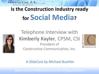 Is the Construction Industry ready
for Social Media?
Telephone Interview with
Kimberly Kayler, CPSM, CSI
President of
Constructive Communication, Inc.
A SlideCast by Michael Buehler
www.socialmediaconstruction.blogspot.com
 