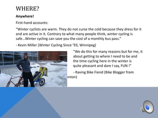 WHERE?
Anywhere!
First-hand accounts:
“Winter cyclists are warm. They do not curse the cold because they dress for it
and are active in it. Contrary to what many people think, winter cycling is
safe…Winter cycling can save you the cost of a monthly bus pass.”
- Kevin Miller (Winter Cycling Since ’93, Winnipeg)
                                    “We do this for many reasons but for me, it
is                                  about getting to where I need to be and
most of                             the time cycling here in the winter is
actually                            quite pleasant and dare I say, FUN !”
                                  - Raving Bike Fiend (Bike Blogger from
                           Edmonton)
 