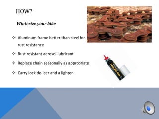 HOW?
  Winterize your bike


 Aluminum frame better than steel for
   rust resistance

 Rust resistant aerosol lubricant

 Replace chain seasonally as appropriate

 Carry lock de-icer and a lighter
 