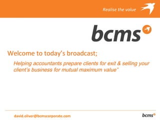 Realise the value




Welcome to today’s broadcast;
 Helping accountants prepare clients for exit & selling your
 client’s business for mutual maximum value”




  david.oliver@bcmscorporate.com
 