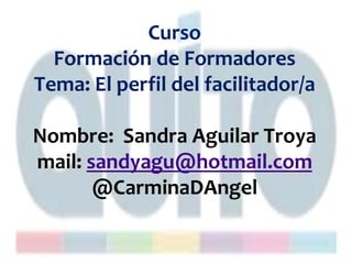 Curso
Formación de Formadores
Tema: El perfil del facilitador/a
Nombre: Sandra Aguilar Troya
mail: sandyagu@hotmail.com
@CarminaDAngel
 