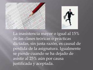 La inasistencia mayor o igual al 15%
de las clases teóricas o prácticas
dictadas, sin justa razón, es causal de
perdida de la asignatura. Igualmente
se pierde cuando se ha dejado de
asistir al 25% aún por causa
justificada y aceptada.
 