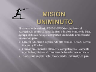 El sistema universitario UNIMINUTO inspirado en el
evangelio, la espiritualidad Eudista y la obra Minuto de Dios,
agrupa instituciones que comparten un modelo universitario
innovador, para:
 Ofrecer Educación superior de alta calidad, de fácil acceso,
integral y flexible.
 Formar profesionales altamente competentes, éticamente
orientados y líderes de procesos de transformación social.
 Construir un país justo, reconciliado, fraternal y en paz.
 