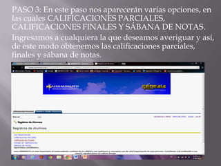 PASO 3: En este paso nos aparecerán varias opciones, en
las cuales CALIFICACIONES PARCIALES,
CALIFICACIONES FINALES Y SÁBANA DE NOTAS.
Ingresamos a cualquiera la que deseamos averiguar y así,
de este modo obtenemos las calificaciones parciales,
finales y sábana de notas.
 