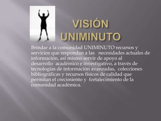 Brindar a la comunidad UNIMINUTO recursos y
servicios que respondan a las necesidades actuales de
información, así mismo servir de apoyo al
desarrollo académico e investigativo, a través de
tecnologías de información avanzadas, colecciones
bibliográficas y recursos físicos de calidad que
permitan el crecimiento y fortalecimiento de la
comunidad académica.
 