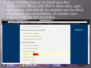  Aquí debemos buscar un panel que dice
HORARIOS DE CLASE 2013 y darle click, aquí
aparecerán cada una de las carpetas por facultad,
elegimos la que necesitamos, en nuestro caso
FACULTAD DE INGENIERIA.
 
