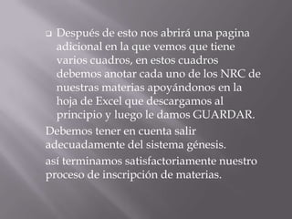  Después de esto nos abrirá una pagina
adicional en la que vemos que tiene
varios cuadros, en estos cuadros
debemos anotar cada uno de los NRC de
nuestras materias apoyándonos en la
hoja de Excel que descargamos al
principio y luego le damos GUARDAR.
Debemos tener en cuenta salir
adecuadamente del sistema génesis.
así terminamos satisfactoriamente nuestro
proceso de inscripción de materias.
 