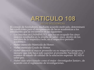 El consejo de fundadores, mediante acuerdo motivado, determinará
las condiciones para el otorgamiento de becas académicas a los
estudiantes que se encuentren en las siguientes:
 Los inscritos en UNIMINUTO, que hayan ocupado los cinco
mejores resultados en la prueba de saber- once, dentro de los
inscritos de la respectiva sede, en el respectivo periodo
académico.
 Haber merecido Matrícula de Honor.
 Haber merecido Grado de Honor.
 Haber obtenido el mayor promedio en su respectivo programa, y
siempre que éste haya sido superior al promedio Nacional en el
examen de estado de calidad de la educación superior. ECAES o
saber pro.
 Haber sido seleccionado como el mejor «Investigador Junior», de
acuerdo con el reglamento de investigaciones.
 
